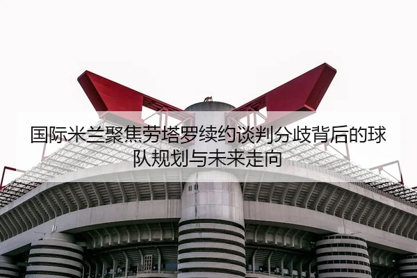 国际米兰聚焦劳塔罗续约谈判分歧背后的球队规划与未来走向