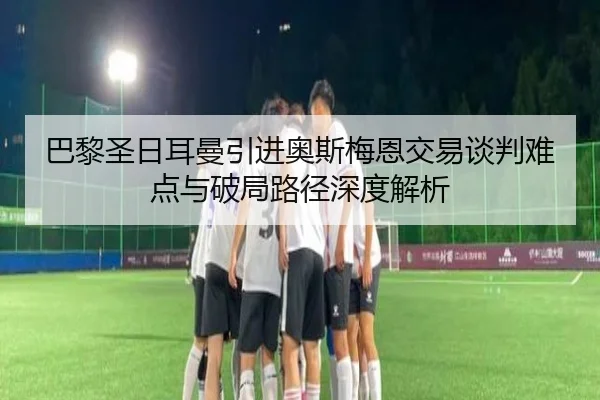 巴黎圣日耳曼引进奥斯梅恩交易谈判难点与破局路径深度解析