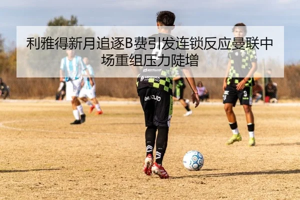利雅得新月追逐B费引发连锁反应曼联中场重组压力陡增